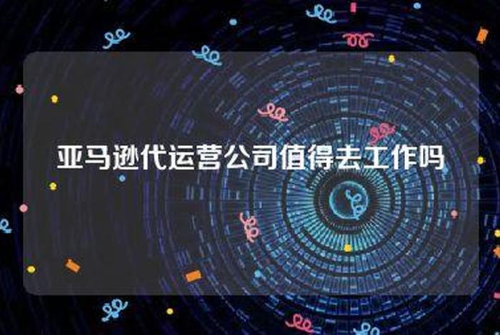 亚马逊代运营公司，亚马逊代运营公司值得去工作吗